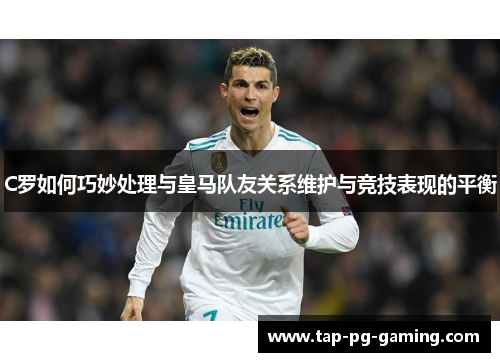 C罗如何巧妙处理与皇马队友关系维护与竞技表现的平衡