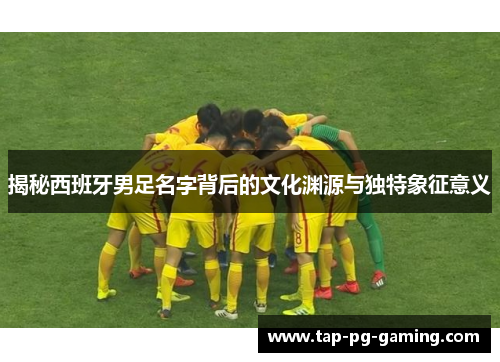 揭秘西班牙男足名字背后的文化渊源与独特象征意义