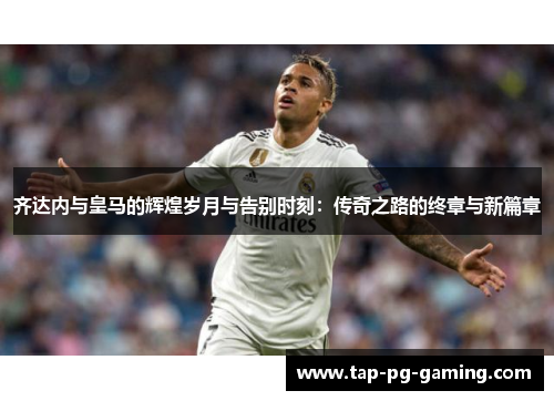 齐达内与皇马的辉煌岁月与告别时刻：传奇之路的终章与新篇章
