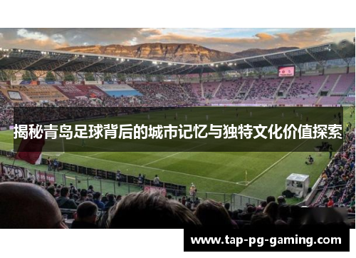 揭秘青岛足球背后的城市记忆与独特文化价值探索