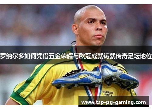 罗纳尔多如何凭借五金荣耀与欧冠成就铸就传奇足坛地位