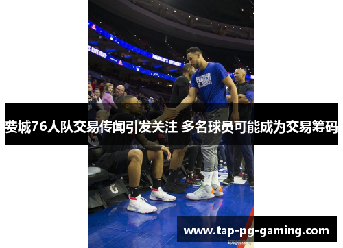 费城76人队交易传闻引发关注 多名球员可能成为交易筹码