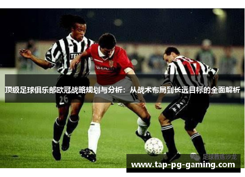 顶级足球俱乐部欧冠战略规划与分析：从战术布局到长远目标的全面解析