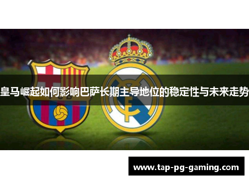 皇马崛起如何影响巴萨长期主导地位的稳定性与未来走势