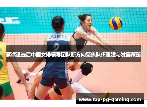 蔡斌退选后中国女排领导团队新方向聚焦队伍重建与发展策略