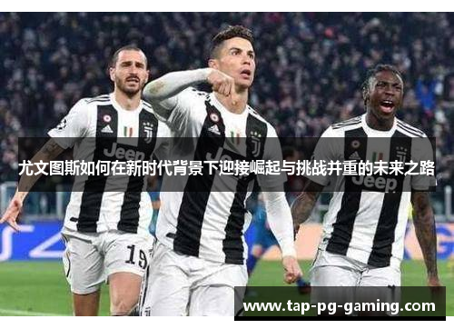 尤文图斯如何在新时代背景下迎接崛起与挑战并重的未来之路