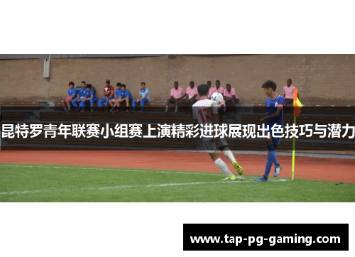 昆特罗青年联赛小组赛上演精彩进球展现出色技巧与潜力