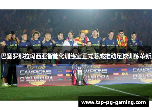 巴塞罗那拉玛西亚智能化训练室正式落成推动足球训练革新