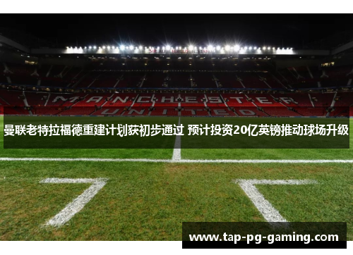 曼联老特拉福德重建计划获初步通过 预计投资20亿英镑推动球场升级